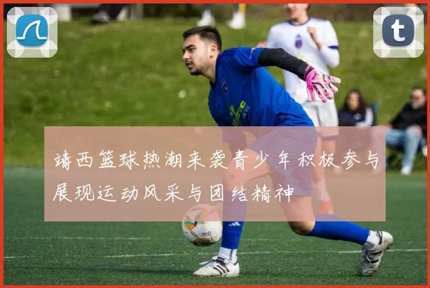 靖西篮球热潮来袭青少年积极参与展现运动风采与团结精神