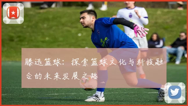 滕迅篮球：探索篮球文化与科技融合的未来发展之路