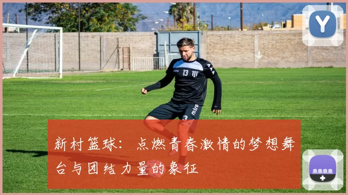 新村篮球：点燃青春激情的梦想舞台与团结力量的象征