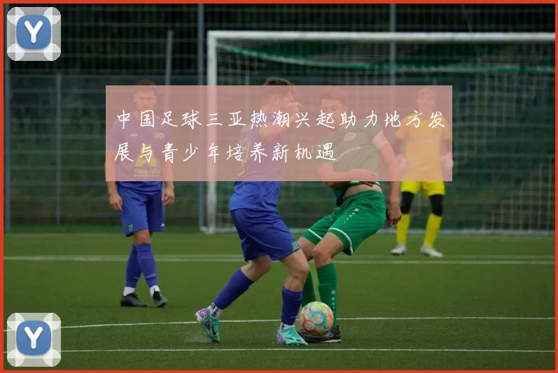 中国足球三亚热潮兴起助力地方发展与青少年培养新机遇