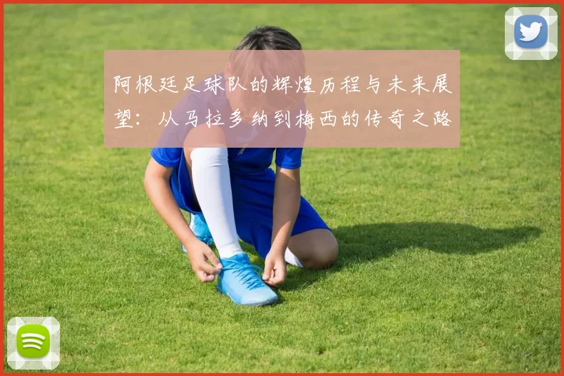 阿根廷足球队的辉煌历程与未来展望：从马拉多纳到梅西的传奇之路