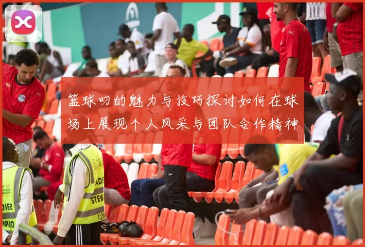 篮球叼的魅力与技巧探讨如何在球场上展现个人风采与团队合作精神