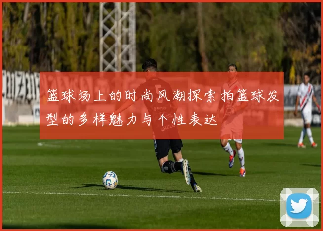 篮球场上的时尚风潮探索拍篮球发型的多样魅力与个性表达